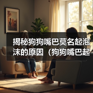 揭秘狗狗嘴巴莫名起泡沫的原因(狗狗嘴巴起泡沫的危害及预防方法)(图3) 揭秘狗狗嘴巴莫名起泡沫的原因(狗狗嘴巴起泡沫的危害及预防方法)(图3)