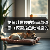 龙鱼吐胃袋的频率与健康（探索龙鱼吐胃袋的原因和最佳频率） - 新生家伴