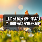 提升外科技能如何实现？重庆高阶实操班限时开启 - 辰飞雨新生家伴