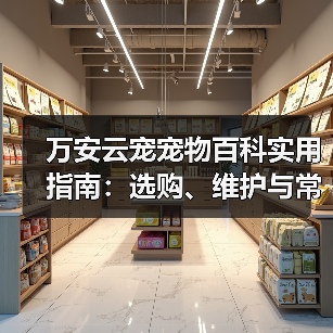 万安云宠宠物百科实用指南：选购、维护与常见问题解析2026 - 辰飞雨新生家伴