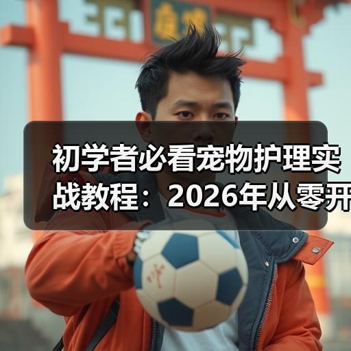 初学者必看宠物护理实战教程：2026年从零开始掌握5大核心步骤 - 辰飞雨新生家伴