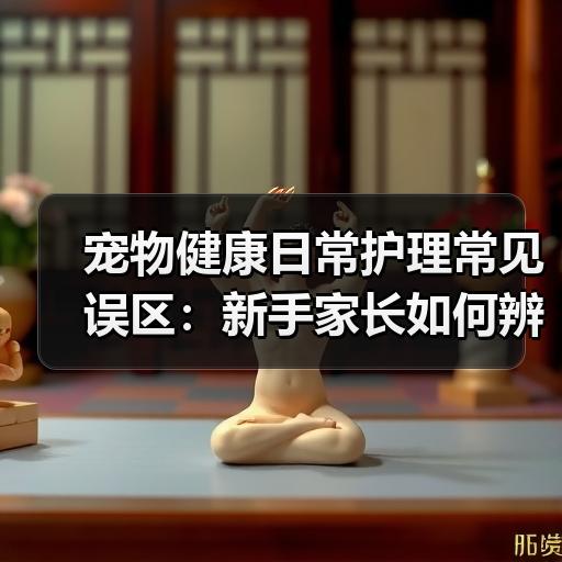 宠物健康日常护理常见误区：新手家长如何辨别并处理 - 辰飞雨新生家伴